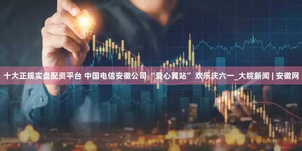 十大正规实盘配资平台 中国电信安徽公司 “爱心翼站” 欢乐庆六一_大皖新闻 | 安徽网