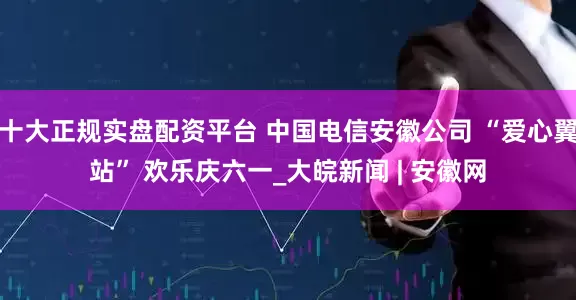 十大正规实盘配资平台 中国电信安徽公司 “爱心翼站” 欢乐庆六一_大皖新闻 | 安徽网