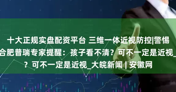 十大正规实盘配资平台 三维一体近视防控|警惕“懒惰”的眼睛！合肥普瑞专家提醒：孩子看不清？可不一定是近视_大皖新闻 | 安徽网