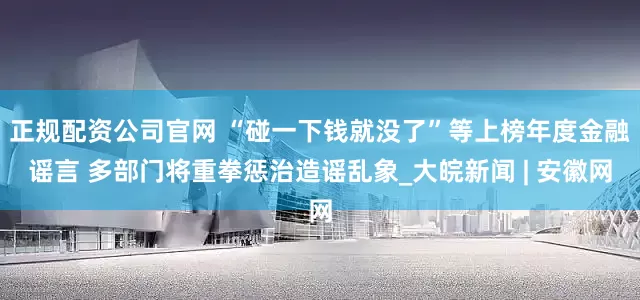 正规配资公司官网 “碰一下钱就没了”等上榜年度金融谣言 多部门将重拳惩治造谣乱象_大皖新闻 | 安徽网