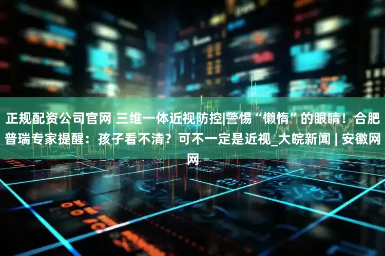 正规配资公司官网 三维一体近视防控|警惕“懒惰”的眼睛！合肥普瑞专家提醒：孩子看不清？可不一定是近视_大皖新闻 | 安徽网