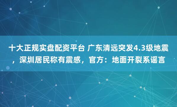 十大正规实盘配资平台 广东清远突发4.3级地震，深圳居民称有震感，官方：地面开裂系谣言