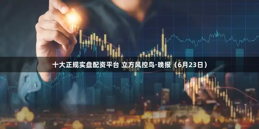 十大正规实盘配资平台 立方风控鸟·晚报（6月23日）
