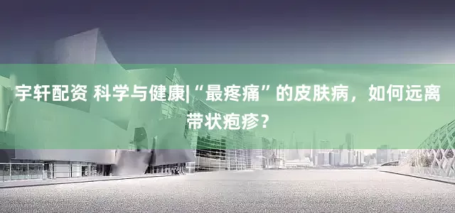 宇轩配资 科学与健康|“最疼痛”的皮肤病，如何远离带状疱疹？