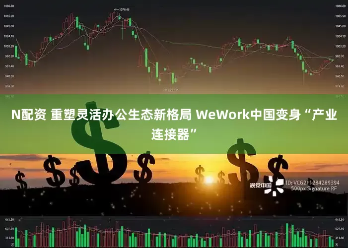 N配资 重塑灵活办公生态新格局 WeWork中国变身“产业连接器”