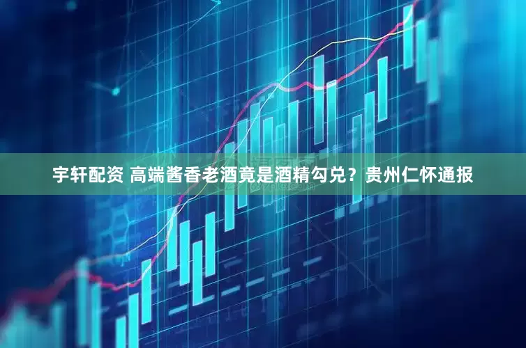 宇轩配资 高端酱香老酒竟是酒精勾兑？贵州仁怀通报