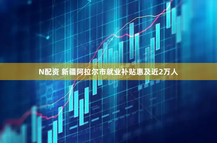 N配资 新疆阿拉尔市就业补贴惠及近2万人