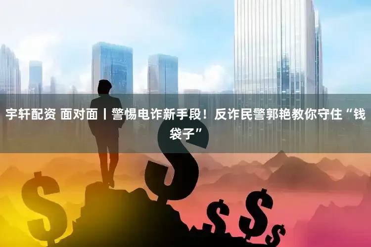 宇轩配资 面对面丨警惕电诈新手段！反诈民警郭艳教你守住“钱袋子”
