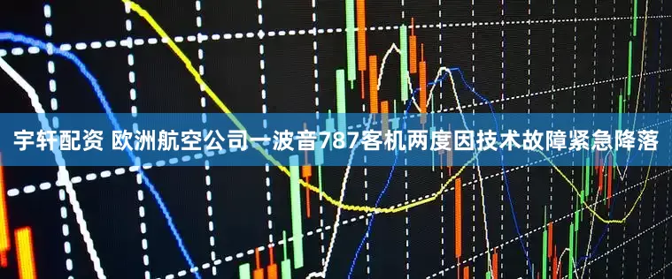 宇轩配资 欧洲航空公司一波音787客机两度因技术故障紧急降落
