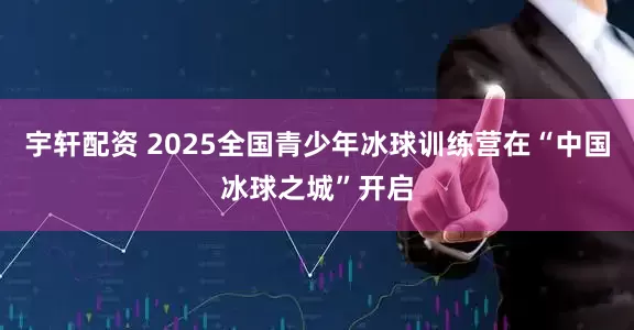 宇轩配资 2025全国青少年冰球训练营在“中国冰球之城”开启