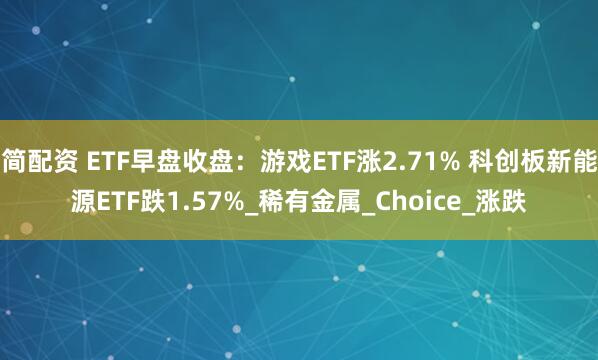 简配资 ETF早盘收盘：游戏ETF涨2.71% 科创板新能源ETF跌1.57%_稀有金属_Choice_涨跌