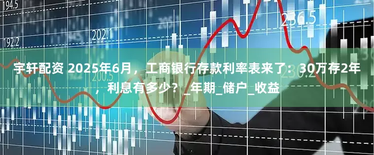 宇轩配资 2025年6月，工商银行存款利率表来了：30万存2年，利息有多少？_年期_储户_收益