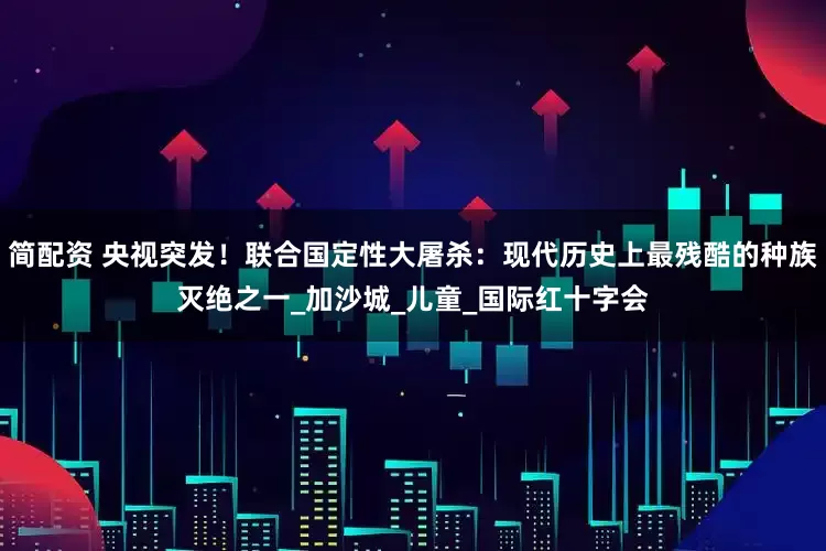 简配资 央视突发！联合国定性大屠杀：现代历史上最残酷的种族灭绝之一_加沙城_儿童_国际红十字会
