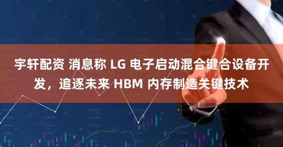宇轩配资 消息称 LG 电子启动混合键合设备开发，追逐未来 HBM 内存制造关键技术