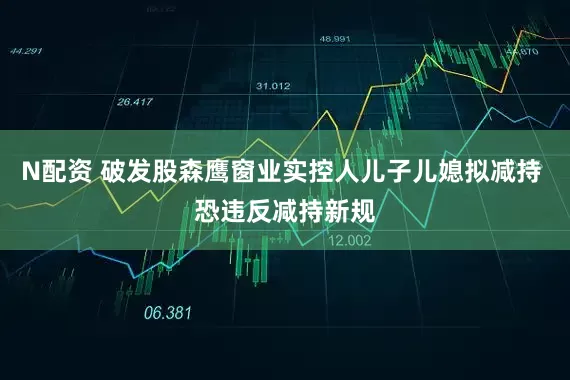 N配资 破发股森鹰窗业实控人儿子儿媳拟减持 恐违反减持新规