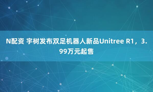 N配资 宇树发布双足机器人新品Unitree R1，3.99万元起售