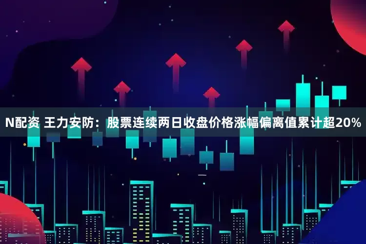 N配资 王力安防：股票连续两日收盘价格涨幅偏离值累计超20%