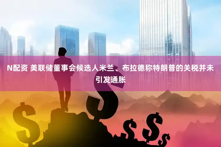 N配资 美联储董事会候选人米兰、布拉德称特朗普的关税并未引发通胀