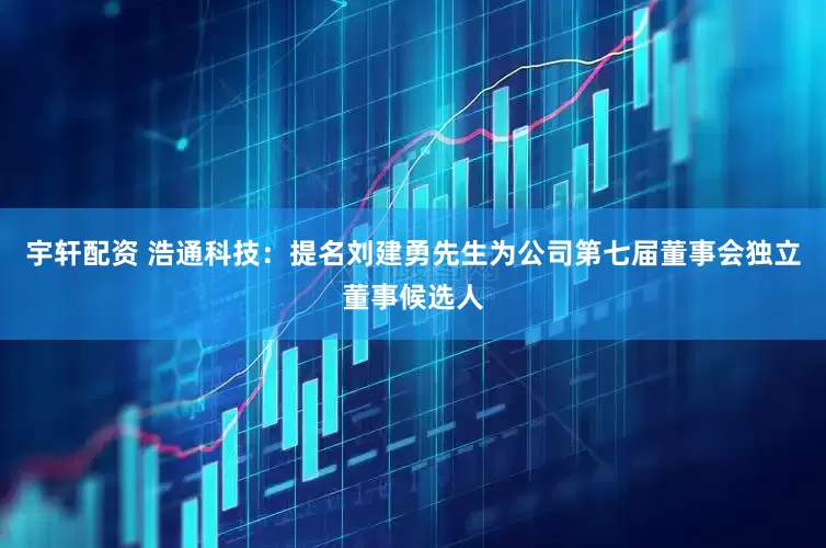 宇轩配资 浩通科技：提名刘建勇先生为公司第七届董事会独立董事候选人