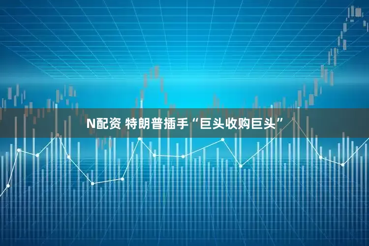 N配资 特朗普插手“巨头收购巨头”