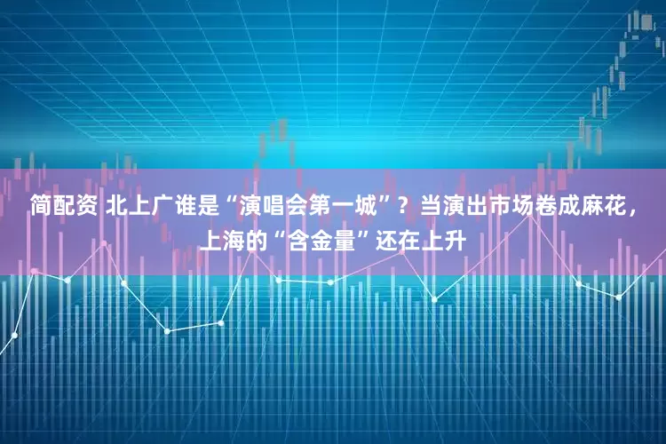 简配资 北上广谁是“演唱会第一城”？当演出市场卷成麻花，上海的“含金量”还在上升