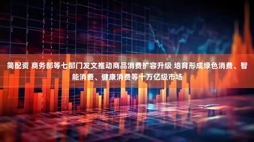 简配资 商务部等七部门发文推动商品消费扩容升级 培育形成绿色消费、智能消费、健康消费等十万亿级市场