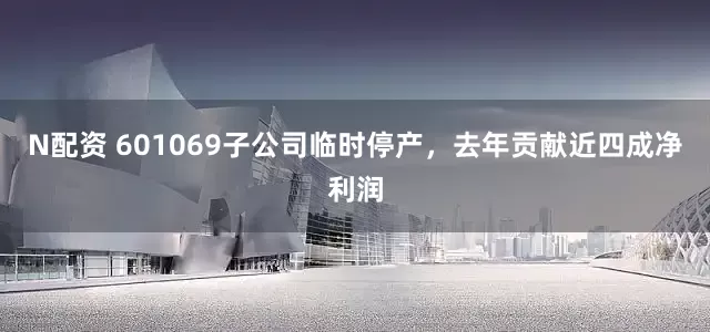 N配资 601069子公司临时停产，去年贡献近四成净利润
